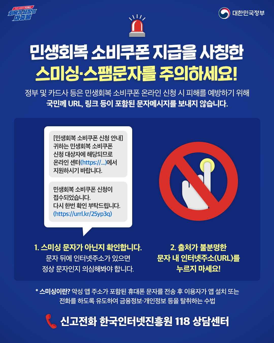 민생회복, 소비쿠폰 지급을 사칭한 스미싱, 스팸문자를 주의하세요!
정부 및 카드사 등은 민생회복 소비쿠폰 온라인 신청 시 피해를 예방하기위해 국민께 url, 링크 등이 포함된 문자메시지를 보내지 않습니다.
1.스미싱문자가 아닌지 확인합니다
문자뒤에 인터넷주소가 있으면 정상문자인지 의심해봐야합니다.
2. 출처가 불분명한 문자 내 인터넷주소(url)를 누르지 마세요!

  * 스미싱이란 악성앱 주소가 포함된 휴대폰 문자를 전송 후 이용자가 앱 설치 또는 전화를 하도록 유도하여 금융정보·개인정보 등을 탈취하는 수법
신고전화 한국인터넷진흥원 118 상담센터