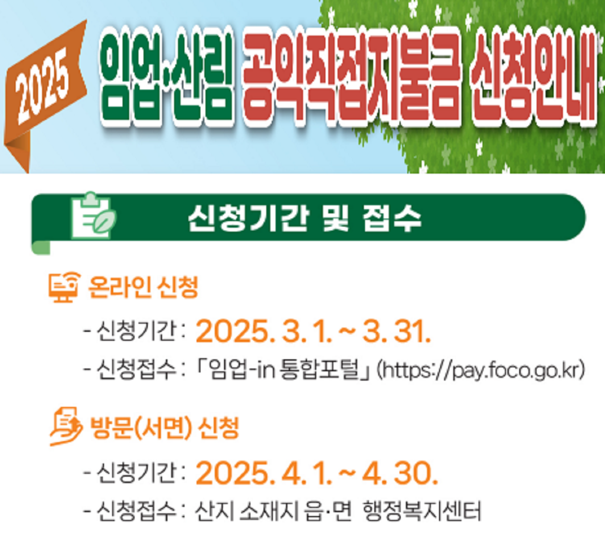 임업직불금 신청안내

온라인 신청
-신청기간 : 2025.3.1.~3.31.
-신청점수 : 임업-in 통합포털 (https://pay.foco.go.kr)

방문(서면)신청
-신청기간 : 2025.4.1~4.30.
-신청접수 : 산지 소재지 읍/면 행정복지센