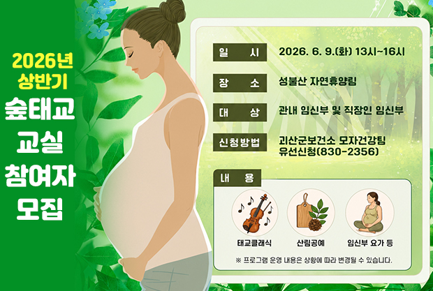 2026년 상반기 숲태교 교실 참여자 모집
일시: 2026. 6. 9.(화) 13시~16시
장소: 성불산 자연휴양림
대상: 관내 임신부 및 직장인 임신부
신청방법: 괴산보건소 모자건강팀 유선신청(830-2356)
내용: 태교클래식, 산림공예, 임신부 요가 등
※프로그램 운영 내용은 상황에 따라 변경될 수 있습니다.