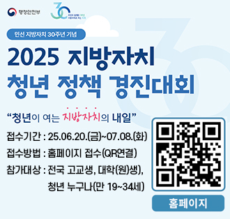 로고:행정안전부
민선 지방자치 30주년 기념
2025 지방자치 청년 정책 경진대회
"청년이 여는 지방자치의 내일"
접수기간 : 25.06.20.(금)~07.08.(화)
접수방법 : 홈페이지 접수(QR연결)
참가대상 : 전국 고교생, 대학(원)생),청년 누구나(만 19~34세)
큐알코드(홈페이지):https://naver.me/5gYCNYNA