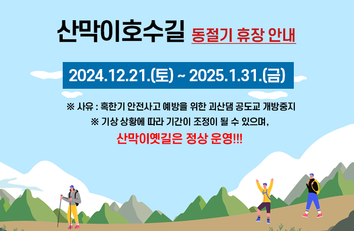 산막이호수길
동절기 휴장 안내
2024.12.21.(토) ~ 2025.1.31.(금)

 ※ 사유 : 혹한기 안전사고 예방을 위한 괴산댐 공도교 개방중지
※ 기상 상황에 따라 기간이 조정이 될 수 있으며, 산막이옛길은 정상 운영!!!