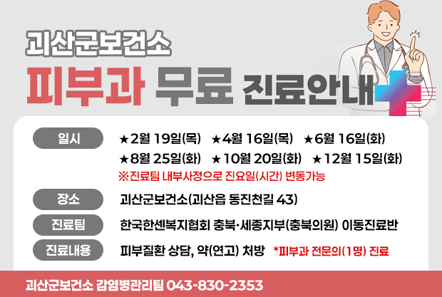괴산군보건소 피부과 무료 진료안내
일시: ★2월 19일(목)   ★4월 16일(목)   ★6월 16일(화)
★8월 25일(화)   ★10월 20일(화)   ★12월 15일(화)
※진료팀 내부사정으로 진요일(시간) 변동가능
장소:괴산군보건소(괴산읍 동진천길 43)
진료팀:한국한센복지협회 충북·세종지부(충북의원) 이동진료반
진료내용:피부질환 상담, 약(연고) 처방   *피부과 전문의(1명) 진료
괴산군보건소 감염병관리팀 043-830-2353