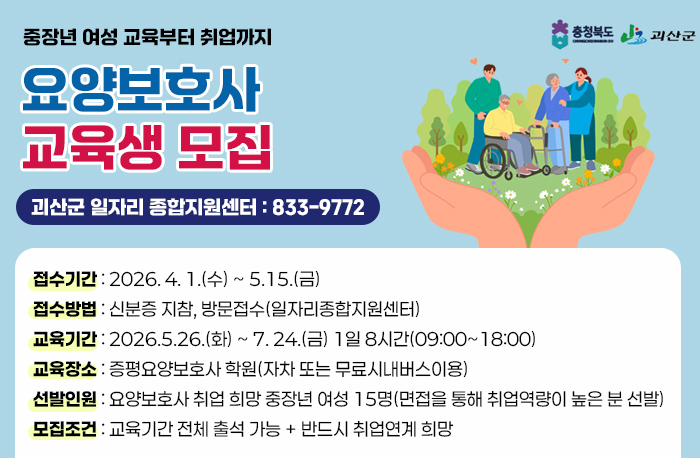 로고: 충청북도,괴산군
중장년 여성 교육부터 취업까지
요양보호사 교육생 모집
괴산군 일자리 종합지원센터:833-9772
접수기간 : 22026. 4. 1.(수) ~ 5.15.(금)
접수방법 : 신분증 지참, 방문접수(일자리종합지원센터)
교육기간 : 2026.5.26.(화) ~ 7. 24.(금) 1일 8시간(09:00~18:00)
교육장소 : 증평요양보호사 학원(자차 또는 무료시내버스이용)
선발인원 : 요양보호사 취업 희망 중장년 여성 15명(면접을 통해 취업역량이 높은 분 선발)
모집조건 : 교육기간 전체 출석 가능 + 반드시 취업연계 희망