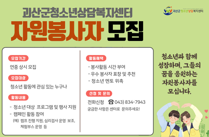 괴산군청소년상담복지센터 자원봉자사 모집
청소년과 함께성장하며, 그들의 꿈을 응원하는 자원봉사자를 모십니다.
모집기간:연중상시모집
모집대상:청소년 활동에 관심있는 누구나
활동내용: 청소년 대상 프로그램 및 행사지원
캠페인 활동참여(캠프 진행 지원, 심리검사 운영 보조, 체험부스 운영등)
활동혜택:봉사활동 시간 부여, 우수 봉사자 표창 및 추천, 청소년 멘토 위촉
신청 및 문의:전화신청 043-834-7943
궁금한 사항은 센터로 문의주세요