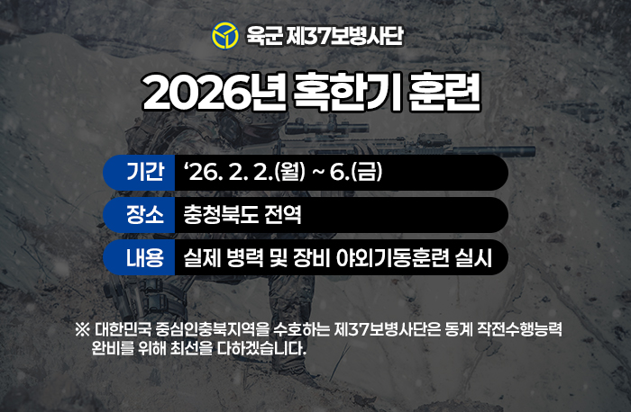육군 제37보병사단 2026년 혹한기 훈련
기간    ‘26. 2. 2.(월) ~ 6.(금)
장소    충청북도 전역
내용    실제 병력 및 장비 야외기동훈련 실시
※ 대한민국 중심인충북지역을 수호하는 제37보병사단은 동계 작전수행능력
     완비를 위해 최선을 다하겠습니다.