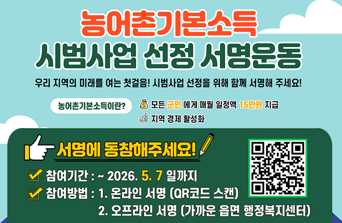 농어촌기본소득
시범사업 선정 서명운동
우리 지역의 미래를 여는 첫걸음! 시범사업 선정을 위해 함께 서명해 주세요!
농어촌기본소득이란?
- 모든 군민에게 매월 일정액 15만원 지급
- 지역 경제 활성화
서명에 동참해주세요!
참여기간: ~2026.5.7일까지
참여방법 : 1. 온라인 서명 (QR코드 스캔)
2. 오프라인 서명 가까운 읍면 행정복지센터
QR코드:https://naver.me/GM3eN3WQ