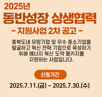 2025 동반성장 상생협력 
- 지원사업 2차 공고
- 충북보내 유망기업 및 우수 중소기업을 발굴하고 혁신 전략기업으로 육성하기 위해 에너지 혁신 도약 패키지를 지원하는 사업입니다.
- 신청기간: 2025.7.11.(금)~2025.7.30.(수)