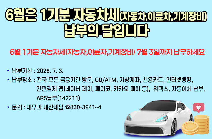 6월은 1기분 자동차세(자동차,이륜차,기계장비)납부의 달입니다
6월 1기분 자동차세(자동차,이륜차,기계장비) 7월 3일까지 납부하세요
납부기한 : 2026. 7. 3.
납부장소 : 전국 모든 금융기관 방문, CD/ATM, 가상계좌, 신용카드,                       인터넷뱅킹, 간편결제 앱(네이버 페이, 페이코, 카카오 페이 등),                         위택스, 자동이체 납부, ARS납부(142211)
문    의 : 재무과 재산세팀 ☎830-3941~4