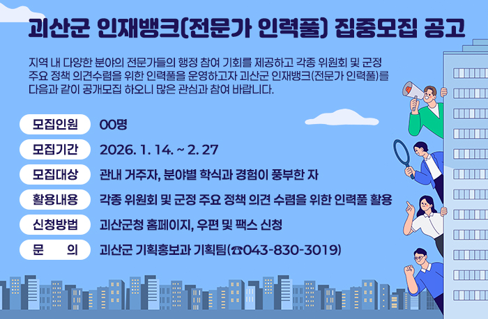 괴산군 인재뱅크(전문가 인력풀) 집중모집 공고

 지역 내 다양한 분야의 전문가들의 행정 참여 기회를 제공하고 각종 위원회 및 군정 주요 정책 의견수렴을 위한 인력풀을 운영하고자 괴산군 인재뱅크(전문가 인력풀)를 다음과 같이 공개모집 하오니 많은 관심과 참여 바랍니다.

 ○ 모집인원 : 00명
 ○ 집중모집기간 : 2026. 1. 14. ~ 2. 27. 
 ○ 모집대상 : 관내 거주자, 분야별 학식과 경험이 풍부한 자 
 ○ 활용내용 : 각종 위원회 및 군정 주요 정책 의견 수렴을 위한 인력풀 활용
 ○ 신청방법 : 괴산군청 홈페이지, 우편 및 팩스 신청
 ○ 문    의 : 괴산군 기획홍보과 기획팀(☎043-830-3019)