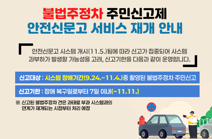 불법주정차 주민신고제 안전신문고 서비스 재개 안내
안전신문고 시스템 개시(11.5.)됨에 따라 신고가 집중되어 시스템
과부하가 발생할 가능성을 고려, 신고기한을 다음과 같이 운영합니다.
신고대상:  스템 장애기간(9.24.~11.4.)중 촬영된 불법주정차 주민신고
신고기한: 장애 복구일로부터 7일 이내(~11.11.)
※ 신고된 불법주정차 건은 과태료 부과 시스템과의 연계가 재개되는 시점부터 처리 예정