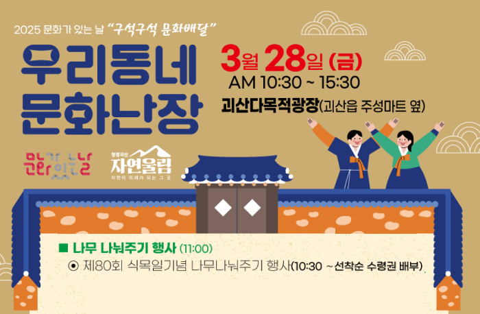 2025 문화가 있는 날 "구석구석 문화배달"
우리동네 문화난장
3월 287일(금) AM10:30 ~ 15:30 괴산다목적광장(괴산읍 주성마트 옆)
(로고)문화가있는날 (로고)청청괴산자연울림자연이 미래가되는그곳
나무 나눠주기 행사(11:00)
제 80회 식목일기념 나무나눠주기 행사(10:30~선착순 수령권 배부)