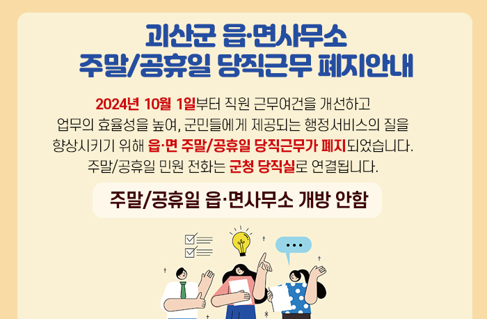 괴산군 읍·면사무소
주말/공휴일 당직근무 폐지안내
2024년 10월 1일부터
직원 근무여건을 개선하고 업무의 효율성을 높여,
군민들에게 제공되는 행정서비스의 질을 향상시키기 위해
읍·면 주말/공휴일 당직근무가 폐지되었습니다.
주말/공휴일 민원 전화는 군청 당직실로
연결됩니다.
주말/공휴일 읍·면사무소 개방 안함