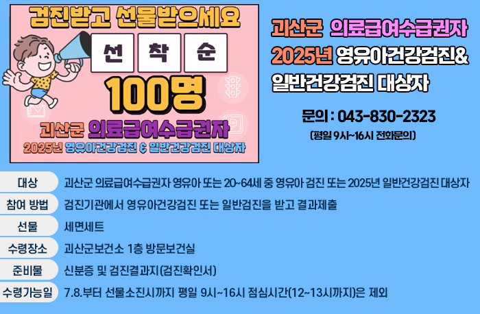 건진받고 선물받으세요
선착순 100명
괴산군 의료급여수급권자
2025년 영유아건강검진&일반전강검진 대상자
문의 : 043-830-2323 (평일 9시~16시 전화문의)
대상:괴산군 의료급여수급권자 영유아 또는 20~64세 중 영유아 검진
또는 2025년 일반건강검진 대상자
참여방법:검진기관에서 영유아건강검진 또는 일반검진을 받고 결과제출
선뭉:세면세트
수령장소:괴산군보건소 1층 방문보건실
준비물:신분증 및 검진결과지(검진확인서)
수령가능일:7.8.부터 선물소진시까지 평일 9시~16시 점심시간(12~13시까지)은 제외