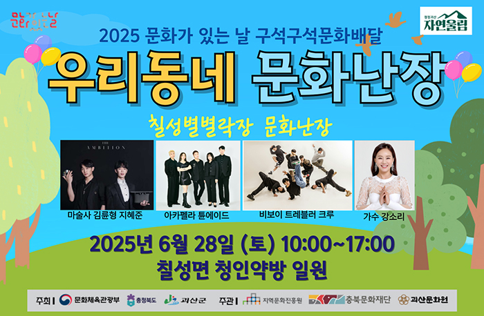 로고:문화가있는날, 청정괴산자연울림 
2025 문화가 있는 날 구석구석문화배달
우리동네 문화난장
칠성별별락장 문화난장
마술사 김륜형 지혜준, 아카펠라 튠에이드, 비보이 트레블러 크루, 가수 강소리
2025년 6월 28일 (토) 10:00~17:00
칠성면 청인약방 일원
주최: 문화체육관광부, 충청북도, 괴산군
주관: 지역문화진흥원, 충북문화재단, 괴산문화원