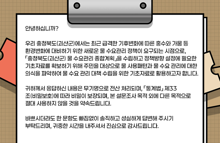 안녕하십니까?

우리 충청북도(괴산군)에서는 최근 급격한 기후변화에 따른 홍수와 가뭄 등 환경변화에 대비하기 위한 새로운 물 수요관리 정책이 요구되는 시점으로, 「충청북도(괴산군) 물 수요관리 종합계획」을 수립하고 정책방향 설정에 필요한 기초자료를 확보하기 위해 주민을 대상으로 물 사용패턴과 물 수요 관리에 대한 의식을 파악하여 물 수요 관리 대책 수립을 위한 기초자료로 활용하고자 합니다.

귀하께서 응답하신 내용은 무기명으로 전산 처리되며, 「통계법」 제33조(비밀보호)에 따라 비밀이 보장되며, 본 설문조사 목적 외에 다른 목적으로 절대 사용하지 않을 것을 약속드립니다.

바쁘시더라도 한 문항도 빠짐없이 솔직하고 성실하게 답변해 주시기 부탁드리며, 귀중한 시간을 내주셔서 진심으로 감사드립니다.