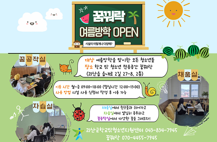 꿈꿔락 여름방학 OPEN
시설이 이렇게나 다양해?
꿈공작실/자습실/채움실
대상:여름방학을 맞이한 모든 청소년들
장소:학교 밖 청소년 전용공간 꿈꿔락(괴산읍 읍내로 2길 27-8, 2층)
이용시간: 월~금 09:00~18:00(점심시간 12:00~13:00)
사용방법: 시설 사용 신청서 작성 후 이용 가능
채움실에서 친구들과 쉬어가고
자습실에서 열심히 공부하고
꿈공작실에서 다양한 꿈을 그려보다
괴산군학교밖청소년지원센터 043-834-7945
꿈꿔락 070-4455-7945