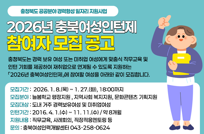 충청북도 공공분야 경력형성 일자리 지원사업
2026년 충북여성인턴제 참여자 모집 공고
충청북도는 경력 보유 여성 또는 미취업 여성에게 맞춤식 직무교육 및 인턴 기회를 제공하여 재취업으로 연계될 수 있도록 지원하는 「2026년 충북여성인턴제」에 참여할 여성을 아래와 같이 모집합니다.
모집기간 :  2026. 1. 8.(목) ~ 1. 27.(화), 18:00까지
모집분야 : 늘봄학교 행정지원 , 지역사회 복지지원, 문화콘텐츠 기획지원
모집대상 : 도내 거주 경력보유여성 및 미취업여성
인턴기간 : 2016. 4. 1.(수) ~ 11. 11.(수) / 약 8개월
지원내용 : 직무교육, 사례회의, 직장적응멘토링 등
문의 : 충북여성인력개발센터 043-258-0624