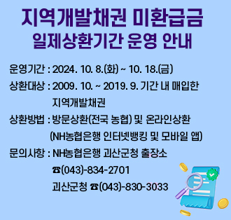 <지역개발채권 미환급금 일제상환기간 운영 안내>
1. 운영기간 : 2024. 10. 8.(화)~ 10. 18.(금)
2. 상환대상 : 2009. 10. ~ 2019. 9. 기간 내 매입한 지역개발채권
3. 상환방법 : 방문상환(전국 농협) 온라인상환(NH농협은행 인터넷뱅킹 및 모바일 앱)