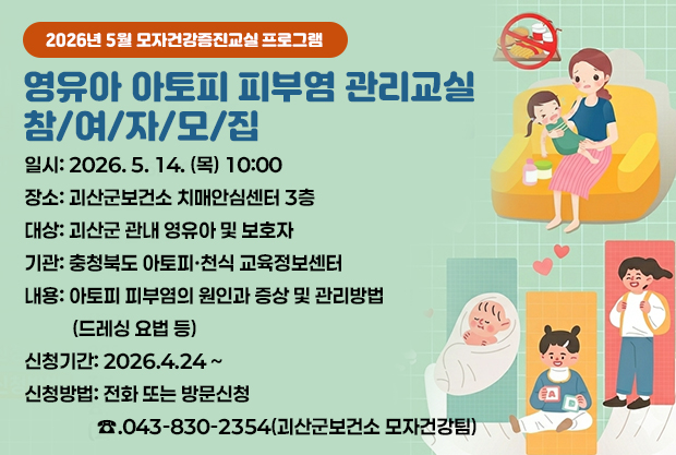 2026년 5월 모자건강증진교실 프로그램
영유아 아토피 피부염 관리교실 참/여/자/모/집
일시: 2026. 5. 14. (목) 10:00
장소: 괴산군보건소 치매안심센터 3층
대상: 괴산군 관내 영유아 및 보호자
기관: 충청북도 아토피·천식 교육정보센터
내용: 아토피 피부염의 원인과 증상 및 관리방법 (드레싱 요법 등)
신청기간:2026.4.24 ~
신청방법: 전화 또는 방문신청 ☎.043-830-2354(괴산군보건소 모자건강팀)