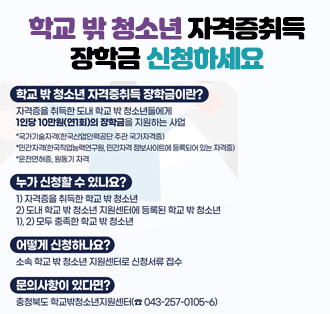 학교 밖 청소년 자격증취득 장학금 신청하세요

학교 밖 청소년 자격증취득 장학금이란?
-자격증을 취득한 도내 학교 밖 청소년들에게
1인당 10만원(연1회)의 장학금을 지원하는 사업
국가기술자격(한국산업인력공단 주관 국가자격증)
*민간자격(한국직업능력연구원, 민간자격정보사이트에 등록되어 있는 자격증)
*운전면허증, 원동기 자격
-누가 신청할 수 있나요?
1) 자격증을 취득한 학교 밖 청소년
2) 도내 학교 밖 청소년 지원센터에 등록된 학교 밖 청소년
1), 2) 모두 충족한 학교 밖 청소년
-어떻게 신청하나요?
소속 학교 밖 청소년 지원센터로 신청서류 접수
-문의사항이 있다면?
충청북도학교밖청소년지원센터(043-257-0105~6)