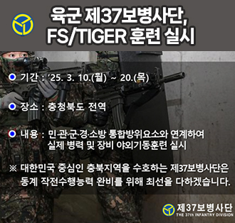 육군 제37보병사단,  FS/TIGER 훈련 실시
기간: '25. 3. 10.(월) ~ 20.(목)
장소: 충청북도 전역
내용: 민·관·군·경·소방 통합방위요소와 연계하여 실제 병력 및 장비 야외기동훈련 실시
※대한민국 중심인 충북지역을 수고하는 제37보병사단은 동계 작선수행능력 완비를 위해 최선을 다하겠습니다.
로고:제37보병사단