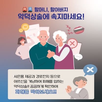 할머니, 할아버지
악덕상술에 속지마세요!
사은품 제공과 경로잔치 등으로
어르신을 겨냥하여 피해를 입히는
악덕상술!! 꼼꼼하게 확인하여
피해를 막아보세요!!