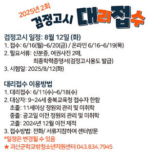 2025년 2회 검정고시 대리접수
검정고시 일정: 8월 12일 (화)
1. 접수: 6/16(월)~6/20(금) / 온라인 6/16~6/19(목)
2. 필요서류: 신분증, 여권사진 2매, 최종학력증명서(검정고시용도 발급)
3. 시험일: 2025/8/12(화)

대리접수 이용방법
1. 대리접수: 6/11(수)~6/18(수)
2. 대상자: 9~24세 충북교육청 접수자 한함 
초졸: 11세이상 정원외 관리 및 미취학 
중졸: 공고일 이전 정원외 관리 및 미취학 
고졸: 2024년 12월 이전 제적
3. 접수방법: 전화/ 서류지참하여 센터방문 
*일정은 변경될 수 있음
★ 괴산군학교밖청소년지원센터 043.834.7945
