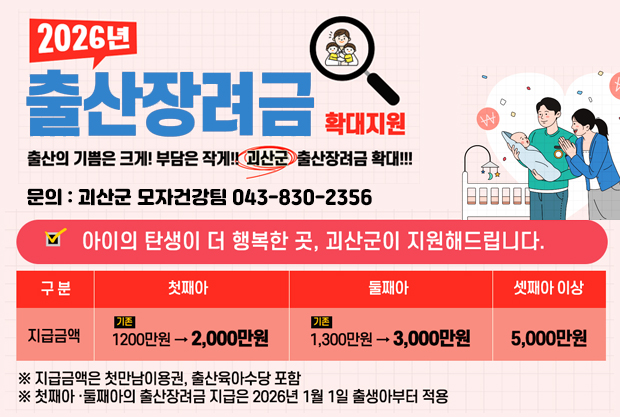 2026년 출산장려금 확대지원
출산의 기쁨은 크게! 부담은 작게!! 괴산군 출산장려금 확대!!!
문의: 괴산군 모자건강팀 043-830-2356
아이의 탄생이 더 행복한 곳, 괴산군이 지원해드립니다.
첫째아: 기존 1200만원에서 2000만원
둘째아: 기존 1300만원에서 3000만원
셋째아 이상: 5000만원 
#지급금액은 첫만남이용권, 출산육아수당 포함
# 첫째아, 둘째아의 출산장려금 지급은 2026년 1월 1일 출생압터 적용