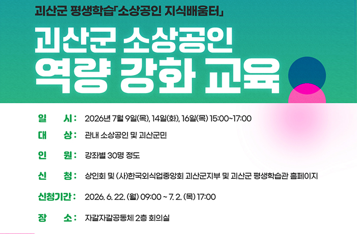괴산군 평생학습 소상공인 지식배움터
괴산군 소상공인 역량 강화 교육
일시 : 2026년 7월 9일(목), 14일(화), 16일(목) 15:00~17:00
대상 : 관내 소상공인 및 괴산군민
인원 : 강좌별 30명 정도
신청 : 상인회 및(자)한국외식업중앙회 괴산군지부 및 괴산군 평생학습관 홈페이지
신청기간 : 2026.6.22.(월) 09:00~7.2.(목) 17:00
장소 : 자갈자갈공동체 2층 회의실
