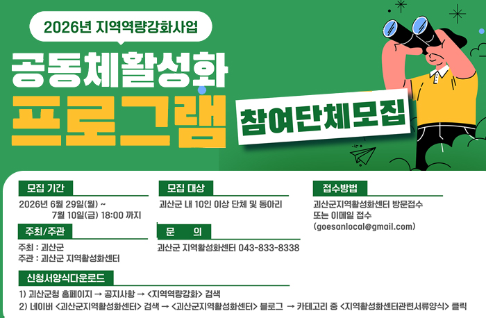 2026년 지역역량강화사업
공동체활성화 프로그램 참여단체모집
모집기간: 2026년 6월 29일(월)~7월 10일 (금) 18:00 까지
모집대상: 괴산군 내 10인 이상 단체 및 동아리
접수방법: 괴산군지역활성화센터 방문접수 또는 이메일 접수(goesanlocal@gmail.com)
주최: 괴산군
주관: 괴산군 지역활성화센터
문의: 괴산군 지역활성화센터 043-833-8338
신청양식다운로드
1) 괴산군청 홈페이지->공지사항->지역역량강화 검색
2) 네이버 (괴산군지역활성화센터) 검색->(괴산군지역활성화세터)블로그->카페고리 중 (지역활성화센터관련서류양식) 클릭