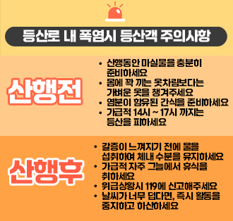 등산로 내 폭염시 등산객 주의사항
산행 전
- 산행동안 마실물을 충분히 준비하세요
- 몸에 꽉 끼는 옷차림보다는 가벼운 옷을 챙겨주세요
- 염분이 함유된 간식을 준비하세요
- 가급적 14시 ~ 17시 까지는 등산을 피
산행후
- 갈증이 느껴지기 전에 물을 섭취하여 체내 수분을 유지하세요
- 가급적 자주 그늘에서 휴식을 취하세요
- 위급상황시 119에 신고해주세요
- 날씨가 너무 덥다면, 즉시 활동을 중지하고 하산하세요