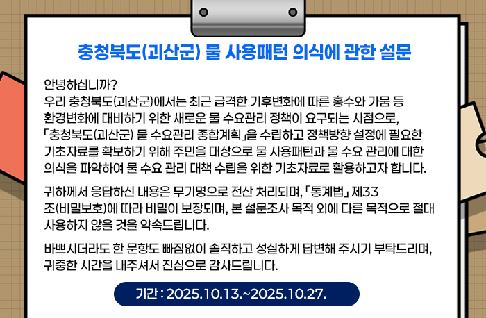충청북도(괴산군) 물 사용패턴 의식에 관한 설문
안녕하십니까?

우리 충청북도(괴산군)에서는 최근 급격한 기후변화에 따른 홍수와 가뭄 등 환경변화에 대비하기 위한 새로운 물 수요관리 정책이 요구되는 시점으로, 「충청북도(괴산군) 물 수요관리 종합계획」을 수립하고 정책방향 설정에 필요한 기초자료를 확보하기 위해 주민을 대상으로 물 사용패턴과 물 수요 관리에 대한 의식을 파악하여 물 수요 관리 대책 수립을 위한 기초자료로 활용하고자 합니다.

귀하께서 응답하신 내용은 무기명으로 전산 처리되며, 「통계법」 제33조(비밀보호)에 따라 비밀이 보장되며, 본 설문조사 목적 외에 다른 목적으로 절대 사용하지 않을 것을 약속드립니다.

바쁘시더라도 한 문항도 빠짐없이 솔직하고 성실하게 답변해 주시기 부탁드리며, 귀중한 시간을 내주셔서 진심으로 감사드립니다.
기간 : 2025.10.13.~2025.10.27.