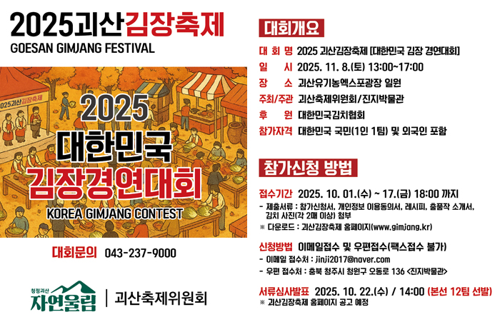 2025괴산김장축제
2025 대한민국김장경연대회

[대회개요]
대회명: 2025 괴산김장축제 [대한민국 김장 경연대회]
일 시: 2025. 11. 8.(토) 13:00~17:00
장 소: 괴산유기농엑스포광장 일원
주최/주관: 괴산축제위원회/진지박물관
후 원: 대한민국김치협회
참가자격: 대한민국 국민(1인 1팀) 및 외국인 포함

[참가신청 방법]
접수기간: 2025. 10. 01.(수) ~ 17.(금) 18:00 까지
- 제출서류 : 참가신청서, 개인정보 이용동의서, 레시피, 출품작 소개서, 김치 사진(각 2매 이상) 첨부
※다운로드 : 괴산김장축제 홈페이지(www.gimjang.kr)

신청방법: 이메일접수 및 우편접수(팩스접수 불가)
-이메일 접수처 : jinji2017@naver.com
- 우편 접수처:충북 청주시 청원구 오동로 136 <진지박물관>

서류심사발표ㅣ 2025. 10. 22.(수) / 14:00 (본선 12팀 선발) 
※ 괴산김장축제 홈페이지 공고 예정

대회문의 : 043-234-9000
괴산군/ 괴산축제위원회