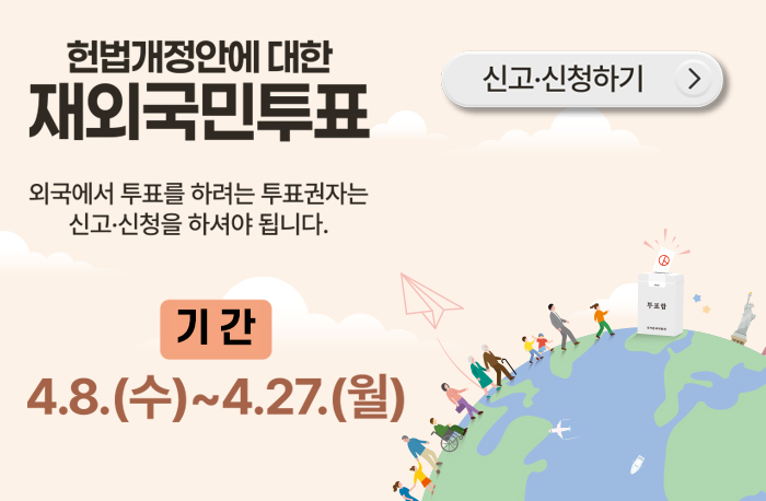 헌법개정안에 대한 재외국민투표
외국에서 투표를 하려는 투표권자는 신고·신청을 하셔야 합니다.
기간:4.8.(수)~4.27.(월)
신청·신고하기