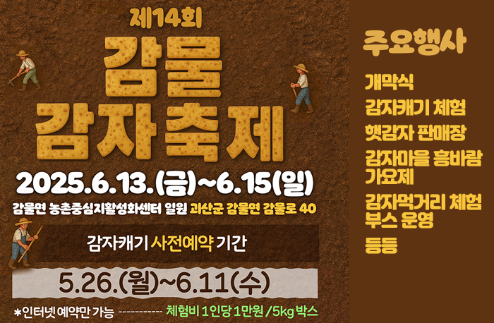 제14회 감물감자축제
2025.6.13.(금)~6.15(일)
감물면 농촌중심지활성화센터 일원 과신군 감물면 감물로 40
감자캐기 사전예약기간:5.26(월)~6.11(수)
*인터넷예약만 가능- 체험비 1인당 1만원/5kg

주요행사: 
개막식
감자캐기 체험
햇감자 판매장
감자마을흥바람
가요제
감자먹거리 체험
부스 운영
등등