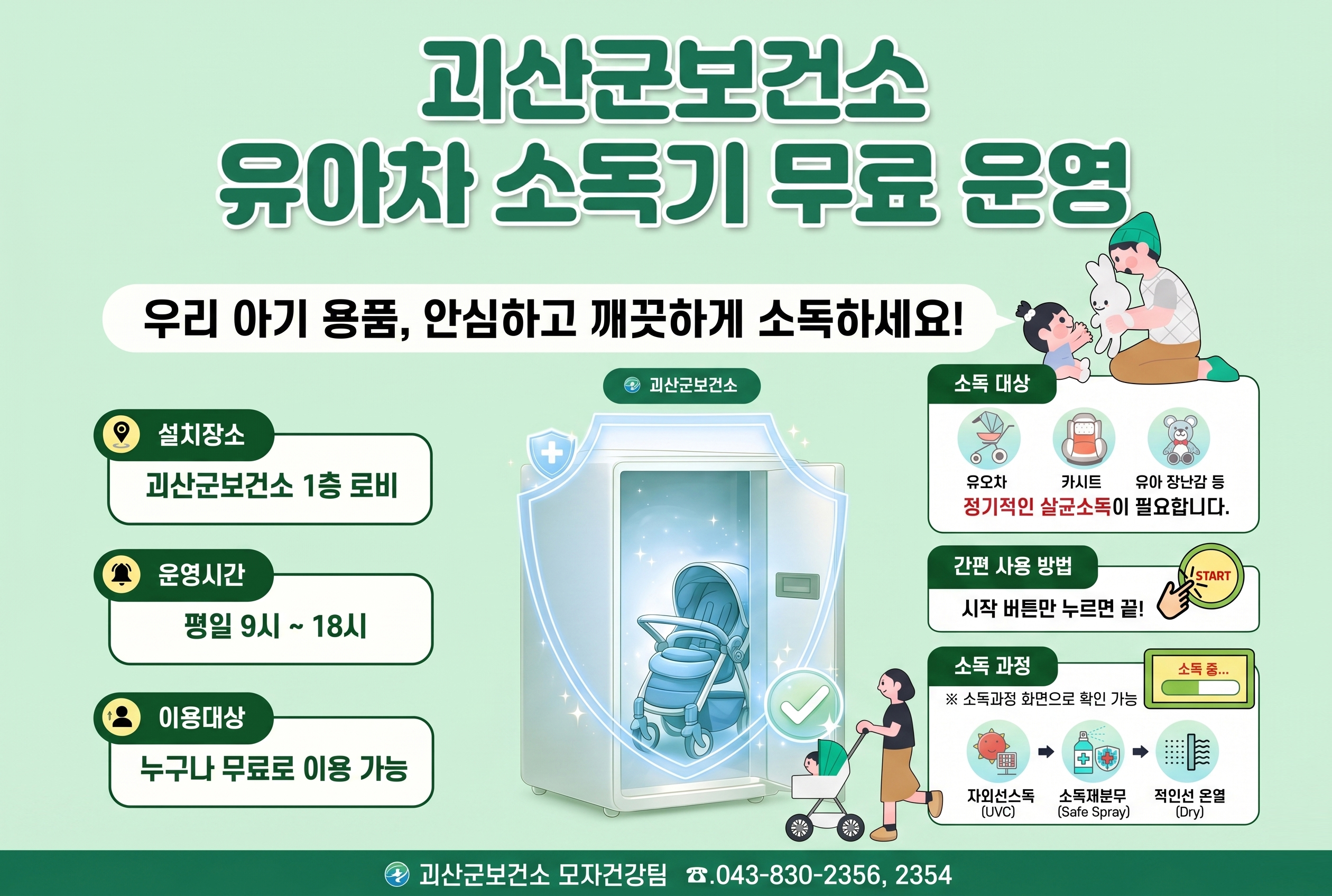 괴산군보건소 유모차 소독기 무료 운영
우리 아기 용품, 안심하고 깨끗하게 소독하세요!
설치장소 : 괴산군보건소 1층 로비!
운영시간 : 평일 9시~18시
이용대상 : 누구나 무료로 이용 가능
소독대상 : 유모차, 카시트, 유아 장남감 등 정기적인 살균소독이 필요합니다.
간편 사용 방법 :  시작 버튼만 누르면 끝
소독대상 :  소독과정 화면으로 확인가능 (좌외선소독-소독제분무-적외선 온열)
괴산군보건소 모자건강팀 043-830-2356, 2354