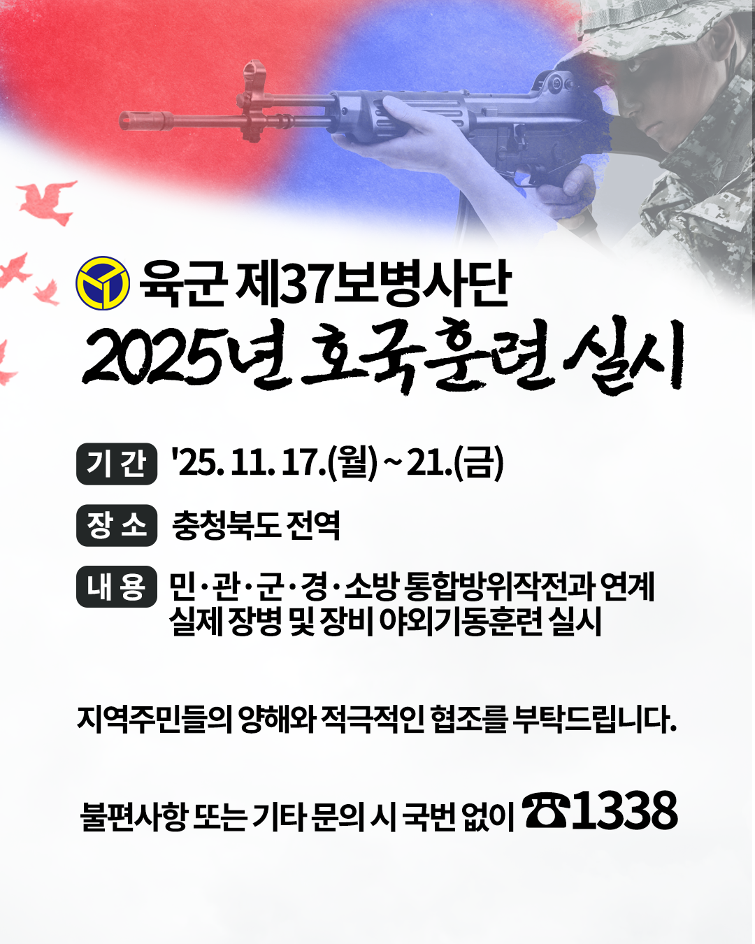 육군 제37보병사단
2025년 호국훈련 실시
기간 25.11.17.(월)~21.(금)
장소 충청북도 전역
내용 민,관,군,경,소방 통합방위작전과 연계 / 실제 장병 및 장비 야외기동훈련 실시

지역주민들의 양해와 적극적인 협조를 부탁드립니다.

불편사항 또는 기타 문의 시 국번없이 1338