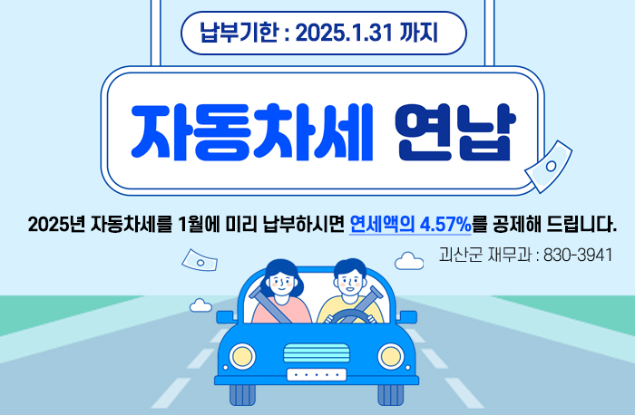 1월 자동차세 연납안내
납부기한 : 2025.1.31. 까지
자동차세 연납
2025년 자동차세를 1월에 미리 납부하시면 연세액의 4.57%를 공제해 드립니다.
괴산군 재무과 : 830-3941