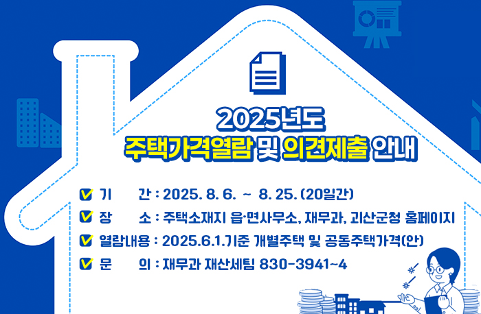 2025년도 주택가격열람 및 의견제출 안내 
❍ 기   간 : 2025. 8. 6. ∼ 8. 25. (20일간)
❍ 장   소 : 주택소재지 읍·면사무소, 재무과, 
                  괴산군청 홈페이지
❍ 열람내용 : 2025.6.1.기준 개별주택 및 공동주택가격(안)
❍ 문   의 : 재무과 재산세팀 830-3941~4