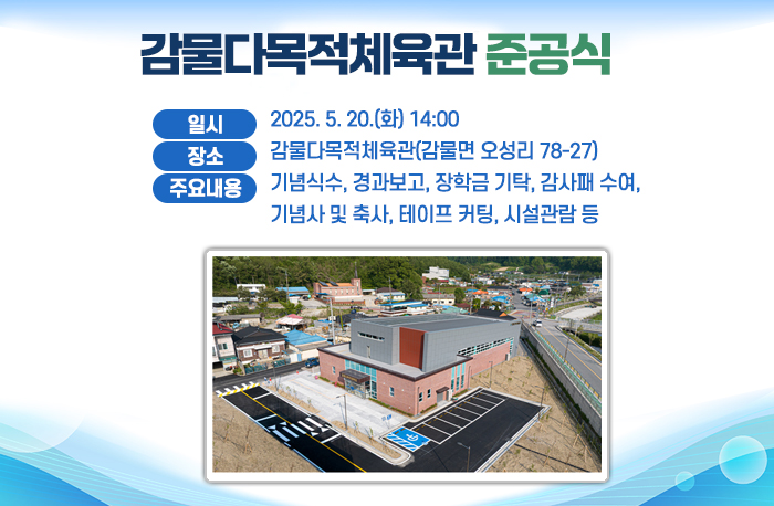 감물다목적체육관 준공식
● (일    시) 2025. 5. 20.(화) 14:00
● (장    소) 감물다목적체육관(감물면 오성리 78-27)
● (주요내용) 기념식수, 경과보고, 장학금 기탁, 감사패 수여,                 기념사 및 축사, 테이프 커팅, 시설관람 등