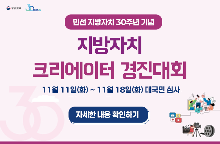 민선 지방자치 30주년 기념
지방자치 크리에이터 경진대회
11월 11일(화) ~ 11월 18일(화) 대국민 심사
자세한 내용 확인하기