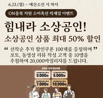 6.23.(월) - 예산소진 시 까지
ON충북 지원 소비촉진 빅세일 이벤트
힘내라 소상공인!
소상공인 상품 최대 50%할인
“선착순 추가 할인쿠폰 100개를 증정하며” 포토, 동영상 리뷰 작성 고객중 10명을 추첨하여 20,000마일리지를 드립니다.
선착순 추가 할인쿠폰
10,000원 이상 구매 시 3,000원
15,000원 이상 구매 시 5,000원
20,000원 이상 구매 시 7,000원
30,000원 이상 구매 시 10,000원