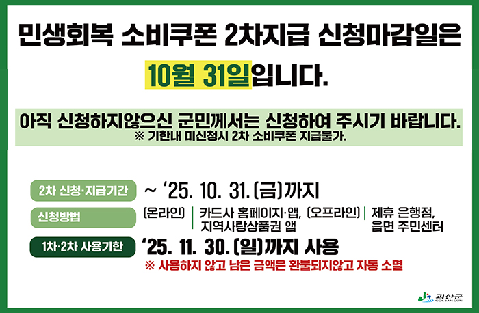 민생회복 소비쿠폰 2차지급 신청마감일은 10월 31일입니다.
아직 신청하지않으신 군민께서는 신청하여 주시기 바랍니다.
※ 기한내 미신청시 2차 소비쿠폰 지급불가.
2차 신청·지급기간: ~ '25. 10. 31.(금)까지
신청방법: 
[온라인]|카드사 홈페이지·앱, (오프라인), 지역사랑상품권 앱
[오프라인]|제휴 은행점,읍면 주민센터
[1차·2차 사용기한] 25. 11. 30.(일)까지 사용
※ 사용하지 않고 남은 금액은 환불되지않고 자동 소멸
로고: 괴산군