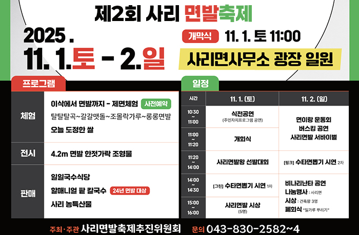 제2회 사리면발축제
2025.11.1.토-2.일
개막식:11.1.토 11:00 사리면사무소 광장 일원
체험:이삭에서 면발까지 - 제면체험[사전예약]
탈탈탈곡~갈갈맷돌~ 조몰락가루~ 롱롱면발 오늘 도정한 쌀
전시:4.2m 면발 한젓가락 조형물
판매:일일국수식당, 알매니얼 팥 칼국수, 사리 농특산물
11.1토(일정)
식전공영-개회식-사리면발왕 선발대회-수타면뽑기 시연-사리변발상 시상
11.2.일(일정)
면이랑 운동회,버스킹공연,사리면발 서바이벌-수타면봅기 시연-비나리난타공연,나눔행사,시상,폐회식