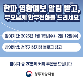 한파 영향예보 알림 받고, 부모님께 안부전화를 드리세요
참여기간: 2025년 1월 15일(수) ~2월 12일(수)
참여방법: 청주기상지청 블로그 참고 
참여자 중 20분께 커피 쿠폰을 드립니다
로고:청주기상지청