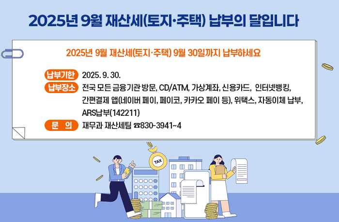 2025년 9월 재산세(토지·주택) 납부의 달입니다
  2025년 9월 재산세(토지·주택) 9월 30일까지 납부하세요
  ❍ 납부기한 : 2025. 9. 30.
  ❍ 납부장소 : 전국 모든 금융기관 방문, CD/ATM, 가상계좌, 신용카드,                       인터넷뱅킹, 간편결제 앱(네이버 페이, 페이코, 카카오 페이 등),                         위택스, 자동이체 납부, ARS납부(142211)
  ❍ 문    의 : 재무과 재산세팀 ☎830-3941~4