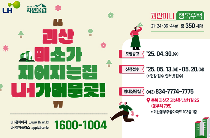로고:LH, 청정괴산 자연울림
”괴산 미소가 지어지는집 내가머물곳!“
LH홈페이지:www.lh.or.kr
청약플러스:apply.lh.or.kr
1600-1004

괴산미니 행복주택
21·24·36·4㎡ 총 350세대
모집공고: 25.04.30.(수)
신청접수: 25.05.13(화)~5.20(화)(*현장 접수, 인터넷 접수)
임대상담실: 043-734-7774~7775
주소: 충북 괴산군 괴산읍 남산1길 25(동부리795)
*괴산동부주공아파트 104동 1층