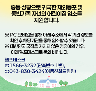 중동 상황으로 귀국한 재외동포 및 동반가족 자녀의 어린이집 입소를 지원합니다.

 ※ PC, 모바일을 통해 아래 주소에서 각 기관 정보를 확인 후 해당기관을 통해 입소할 수 있습니다.
 ※ 대한민국 국적을 가지지 않은 영유아의 경우, 아래 헬프데스크로 문의 바랍니다.

헬프데스크 ☎1566-3232(단축번호 1번), ☎043-830-3424(아동친화드림팀)