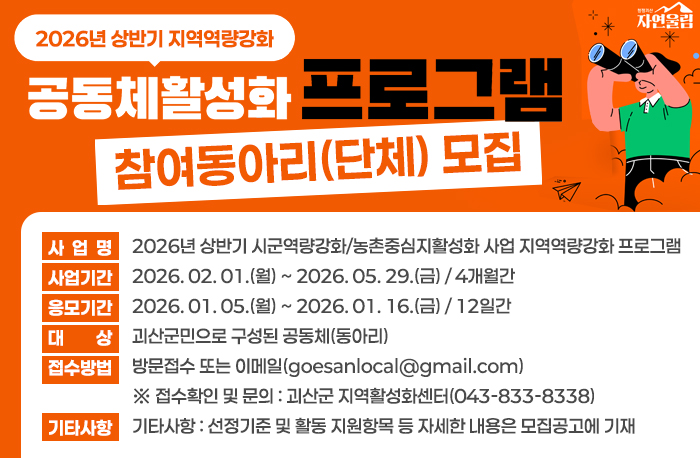 2026년 상반기 지역역량강화 공동체 활성화 프로그램 참여동아리(단체) 모집

1. 사업명 : 2025년 상반기 시군역량강화/농촌중심지활성화 사업 지역역량강화 프로그램

2. 사업기간 : 2026. 02. 01.(월) ~ 2026. 05. 29.(금) / 4개월간

3. 응모기간 : 2026. 01. 05.(월) ~ 2026. 01. 16.(금) / 12일간

4. 대상 : 괴산군민으로 구성된 공동체(동아리)

5. 접수방법 : 방문접수 또는 이메일(goesanlocal@gmail.com)

※ 접수확인 및 문의 : 괴산군 지역활성화센터(043-833-8338)

6. 기타사항 : 선정기준 및 활동 지원항목 등 자세한 내용은 모집공고에 기재