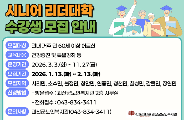 시니어 리더대학 수강생 모집 안내
○ 모집대상 : 관내 거주 만 60세 이상 어르신
○ 교육내용 : 건강증진 및 특별강좌 등
○ 운영기간 : 2026. 3. 3.(화) ~ 11. 27(금)
○ 모집기간 : 2026. 1. 13.(화) ~ 2. 13.(화)
○ 모집지역 : 사리면, 소수면, 불정면, 청안면, 연풍면, 청천면, 칠성면, 감물면, 장연면
○ 신청방법
- 방문접수 : 괴산군노인복지관 2층 사무실
- 전화접수 : 043-834-3411
○ 문의사항 : 괴산군노인복지관(☏043-834-3411)
